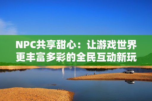 NPC共享甜心：让游戏世界更丰富多彩的全民互动新玩法