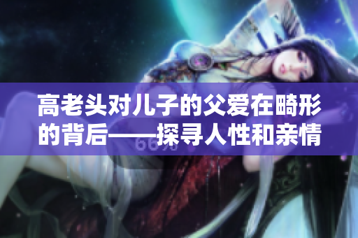 高老头对儿子的父爱在畸形的背后——探寻人性和亲情