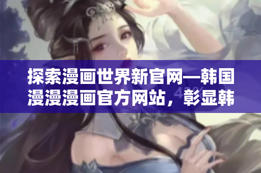 探索漫画世界新官网—韩国漫漫漫画官方网站，彰显韩国动漫之美！