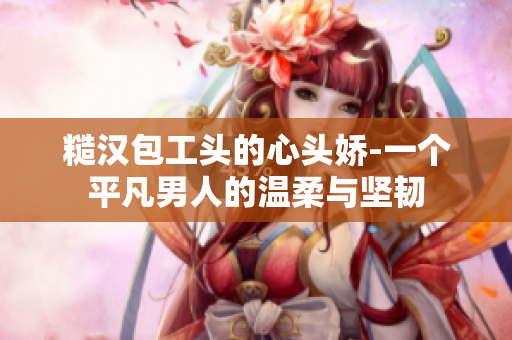 糙汉包工头的心头娇-一个平凡男人的温柔与坚韧