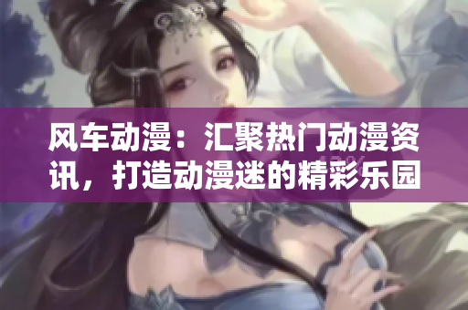风车动漫：汇聚热门动漫资讯，打造动漫迷的精彩乐园