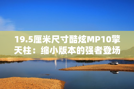 19.5厘米尺寸酷炫MP10擎天柱：缩小版本的强者登场