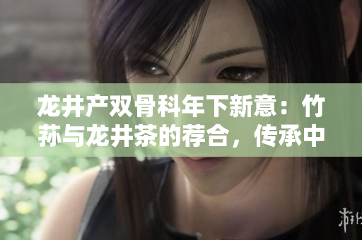 龙井产双骨科年下新意：竹荪与龙井茶的荐合，传承中庸之道