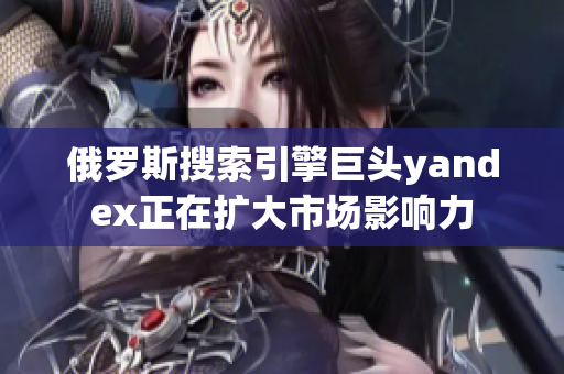 俄罗斯搜索引擎巨头yandex正在扩大市场影响力