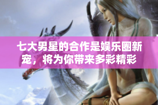 七大男星的合作是娱乐圈新宠，将为你带来多彩精彩