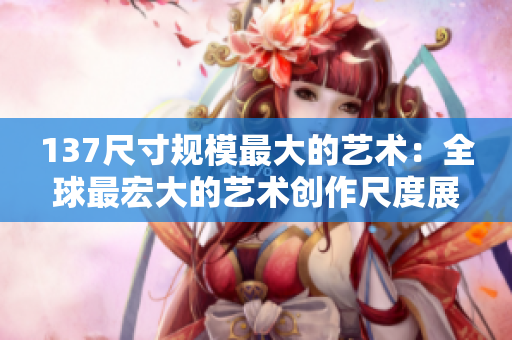 137尺寸规模最大的艺术：全球最宏大的艺术创作尺度展示