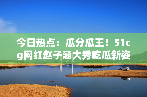 今日热点：瓜分瓜王！51cg网红赵子涵大秀吃瓜新姿势