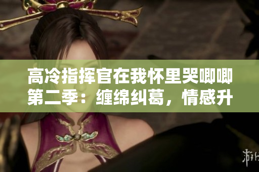 高冷指挥官在我怀里哭唧唧第二季：缠绵纠葛，情感升华，真爱终现