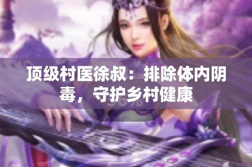 顶级村医徐叔：排除体内阴毒，守护乡村健康