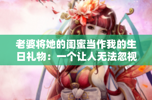老婆将她的闺蜜当作我的生日礼物：一个让人无法忽视的礼物事件