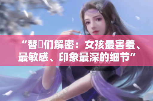 “替妳们解密：女孩最害羞、最敏感、印象最深的细节”