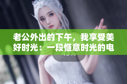 老公外出的下午，我享受美好时光：一段惬意时光的电影演员生活