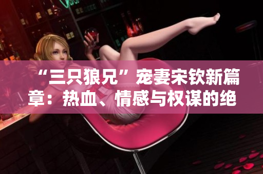 “三只狼兄”宠妻宋钦新篇章：热血、情感与权谋的绝妙纠缠