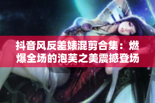 抖音风反差婊混剪合集：燃爆全场的泡芙之美震撼登场