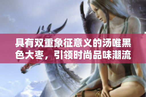 具有双重象征意义的汤唯黑色大枣，引领时尚品味潮流
