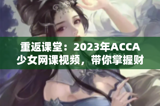 重返课堂：2023年ACCA少女网课视频，带你掌握财会技能！