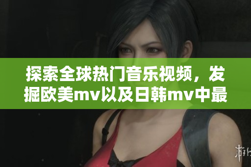 探索全球热门音乐视频，发掘欧美mv以及日韩mv中最耀眼一瞬