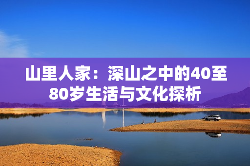 山里人家：深山之中的40至80岁生活与文化探析