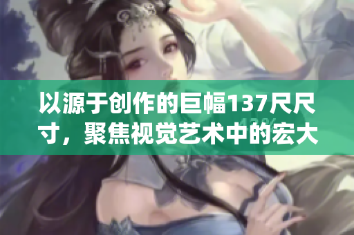 以源于创作的巨幅137尺尺寸，聚焦视觉艺术中的宏大突破(1)