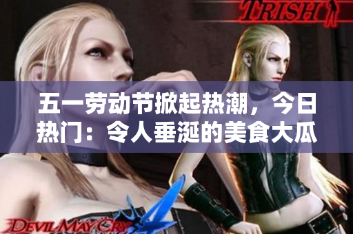 五一劳动节掀起热潮，今日热门：令人垂涎的美食大瓜等你品尝！
