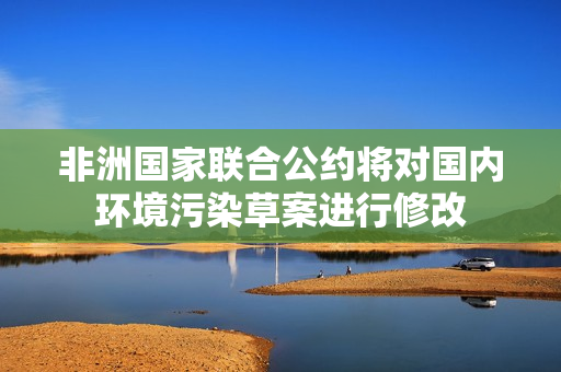 非洲国家联合公约将对国内环境污染草案进行修改