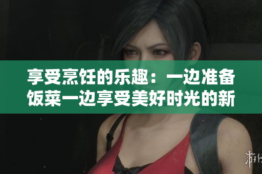 享受烹饪的乐趣：一边准备饭菜一边享受美好时光的新生活方式