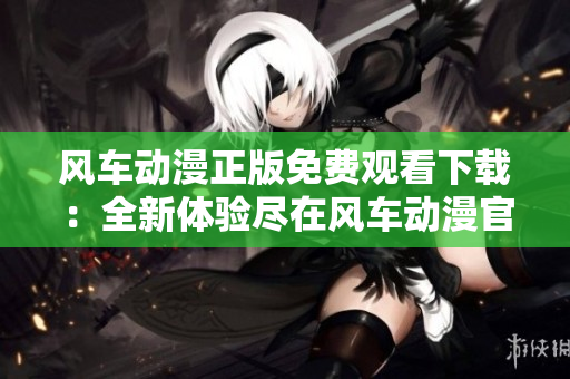 风车动漫正版免费观看下载：全新体验尽在风车动漫官方平台