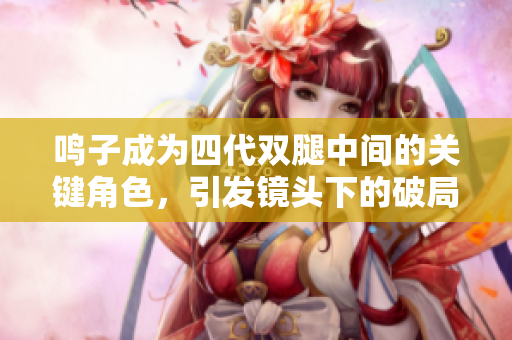 鸣子成为四代双腿中间的关键角色，引发镜头下的破局