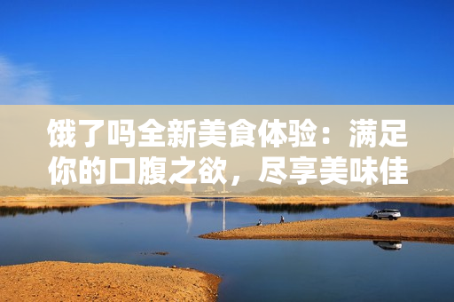 饿了吗全新美食体验：满足你的口腹之欲，尽享美味佳肴