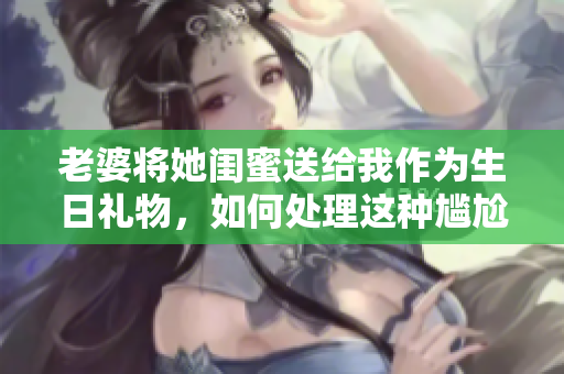 老婆将她闺蜜送给我作为生日礼物，如何处理这种尴尬的状况？