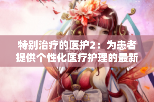 特别治疗的医护2：为患者提供个性化医疗护理的最新趋势