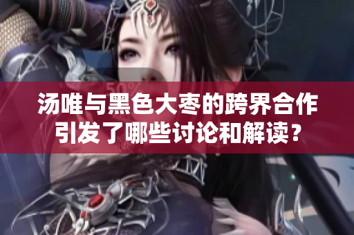 汤唯与黑色大枣的跨界合作引发了哪些讨论和解读？