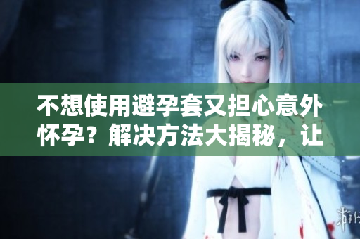不想使用避孕套又担心意外怀孕？解决方法大揭秘，让你彻底放心