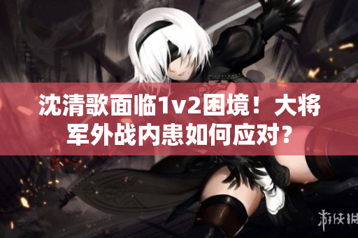 沈清歌面临1v2困境！大将军外战内患如何应对？