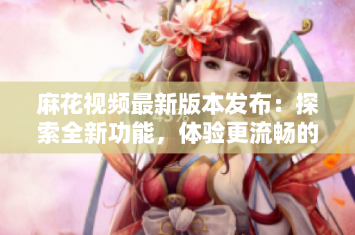 麻花视频最新版本发布：探索全新功能，体验更流畅的视频播放享受