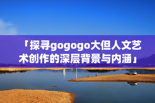 「探寻gogogo大但人文艺术创作的深层背景与内涵」