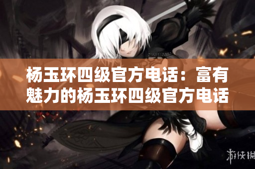 杨玉环四级官方电话：富有魅力的杨玉环四级官方电话联系方式