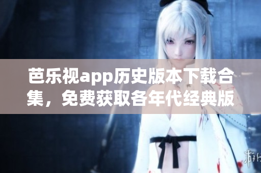 芭乐视app历史版本下载合集，免费获取各年代经典版本，触手可及