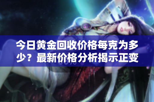 今日黄金回收价格每克为多少？最新价格分析揭示正变化