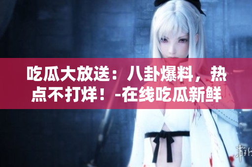 吃瓜大放送：八卦爆料，热点不打烊！-在线吃瓜新鲜资讯