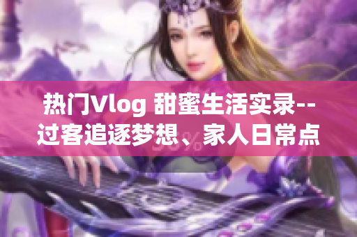 热门Vlog 甜蜜生活实录--过客追逐梦想、家人日常点滴分享