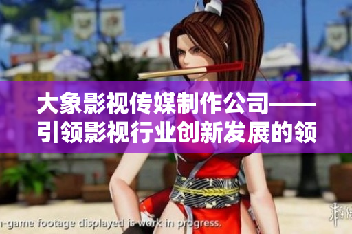 大象影视传媒制作公司——引领影视行业创新发展的领航者