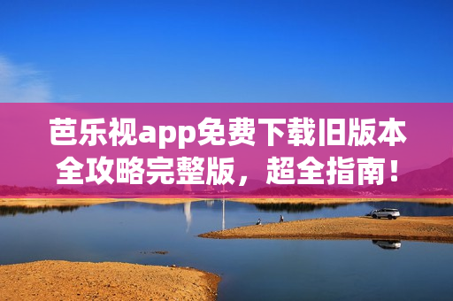 芭乐视app免费下载旧版本全攻略完整版，超全指南！