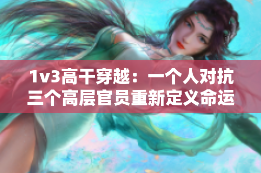 1v3高干穿越：一个人对抗三个高层官员重新定义命运