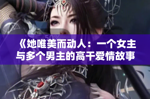 《她唯美而动人：一个女主与多个男主的高干爱情故事》