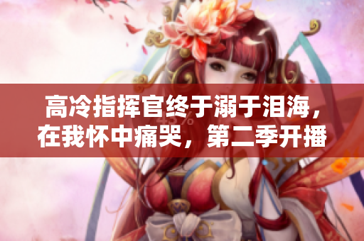 高冷指挥官终于溺于泪海，在我怀中痛哭，第二季开播