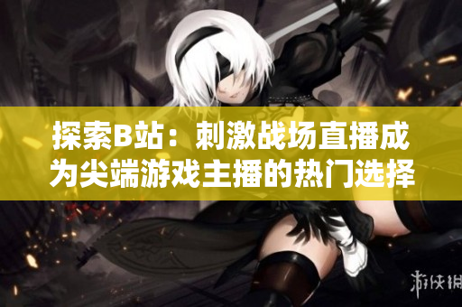 探索B站：刺激战场直播成为尖端游戏主播的热门选择