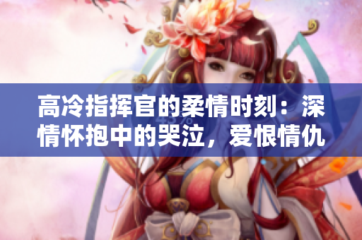高冷指挥官的柔情时刻：深情怀抱中的哭泣，爱恨情仇续集