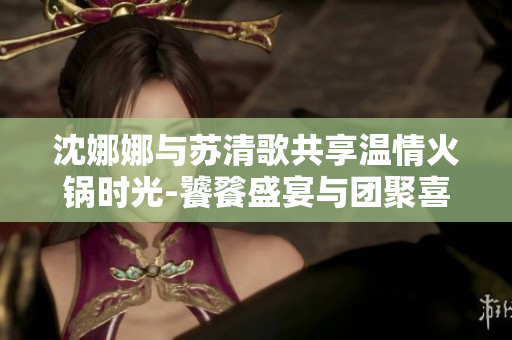 沈娜娜与苏清歌共享温情火锅时光-饕餮盛宴与团聚喜悦