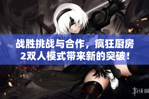 战胜挑战与合作，疯狂厨房2双人模式带来新的突破！